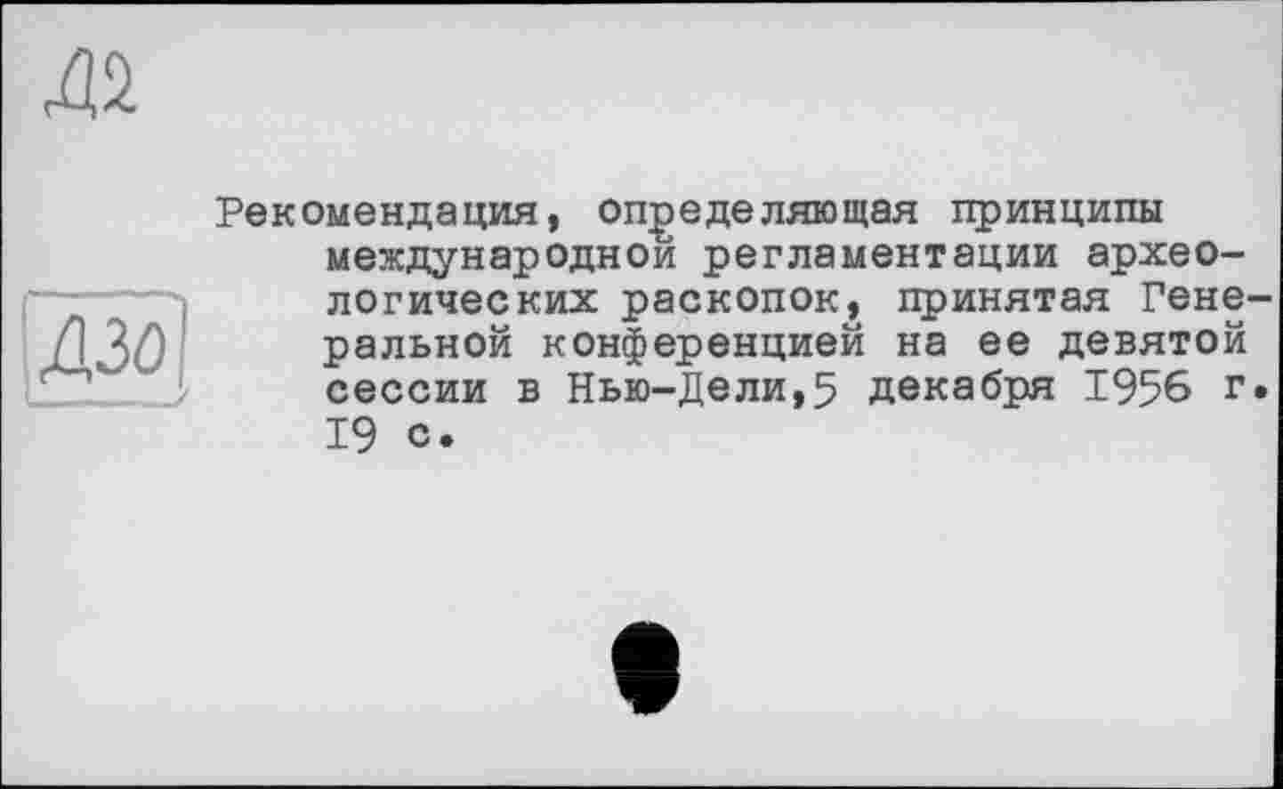 ﻿да
И
' — - -/
Рекомендация, определяющая принципы международной регламентации археологических раскопок, принятая Генеральной конференцией на ее девятой сессии в Нью-Дели,5 декабря 1956 г. 19 с.